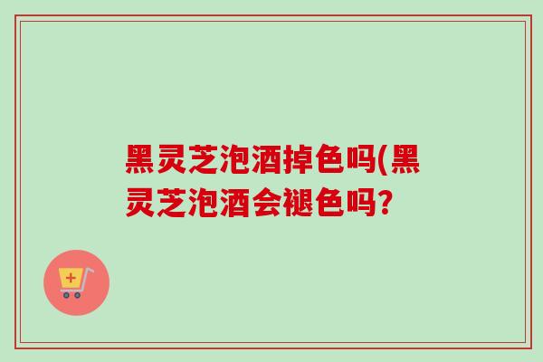 黑灵芝泡酒掉色吗(黑灵芝泡酒会褪色吗? 黑灵芝泡酒掉色吗(黑灵芝泡酒会褪色吗?