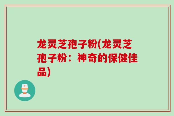 龙灵芝孢子粉(龙灵芝孢子粉：神奇的保健佳品)