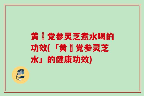 黄茋党参灵芝煮水喝的功效(「黄茋党参灵芝水」的健康功效)