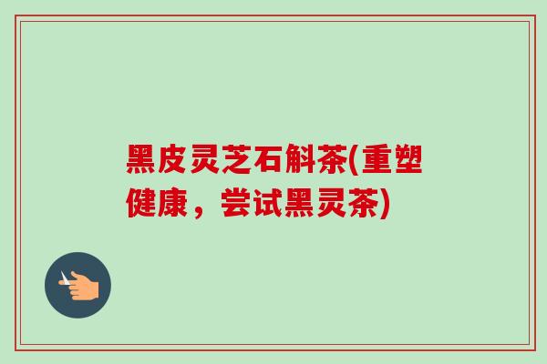 黑皮灵芝石斛茶(重塑健康，尝试黑灵茶)