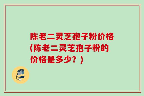 陈老二灵芝孢子粉价格(陈老二灵芝孢子粉的价格是多少？)