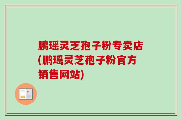 鹏瑶灵芝孢子粉专卖店(鹏瑶灵芝孢子粉官方销售网站)