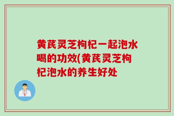 黄芪灵芝枸杞一起泡水喝的功效(黄芪灵芝枸杞泡水的养生好处