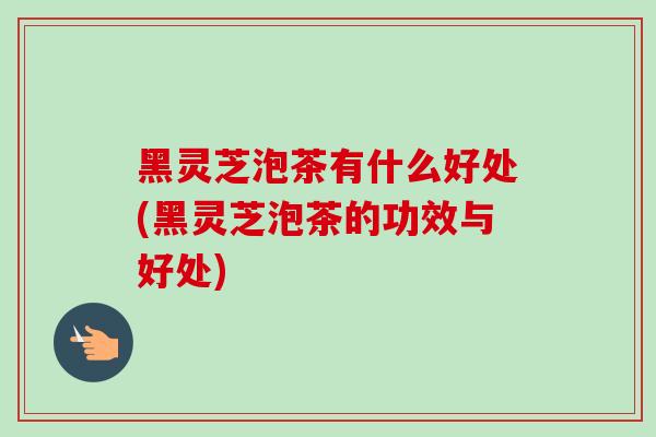 黑灵芝泡茶有什么好处(黑灵芝泡茶的功效与好处)