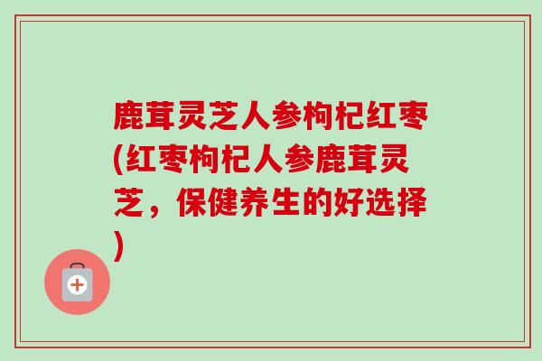 鹿茸灵芝人参枸杞红枣(红枣枸杞人参鹿茸灵芝,保健养生的好选择) 鹿茸灵芝人参枸杞红枣(红枣枸杞人参鹿茸灵芝,保健养生的好选择)