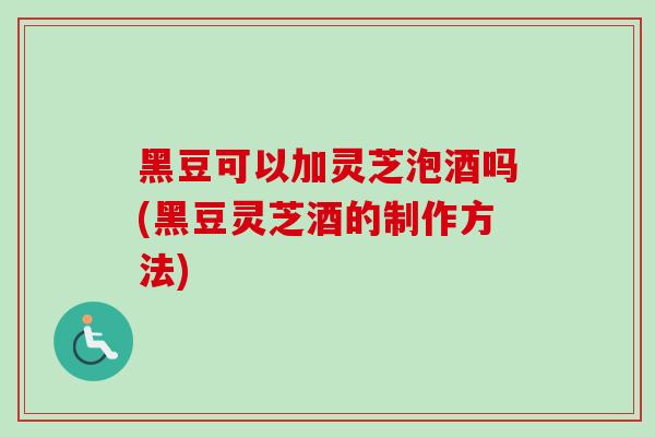 黑豆可以加灵芝泡酒吗(黑豆灵芝酒的制作方法) 黑豆可以加灵芝泡酒吗(黑豆灵芝酒的制作方法)