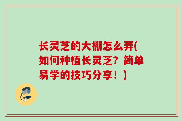 长灵芝的大棚怎么弄(如何种植长灵芝?简单易学的技巧分享!) 长灵芝的大棚怎么弄(如何种植长灵芝?简单易学的技巧分享!)