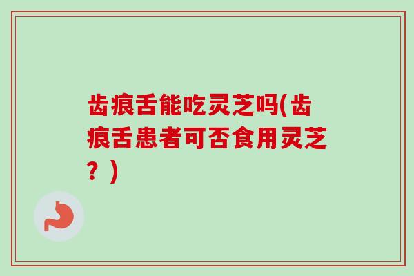 齿痕舌能吃灵芝吗(齿痕舌患者可否食用灵芝？)