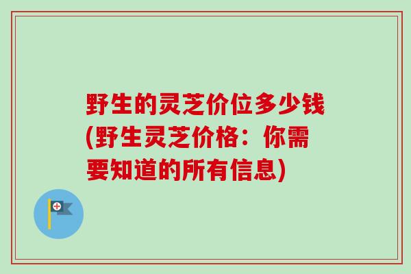 野生的灵芝价位多少钱(野生灵芝价格：你需要知道的所有信息)