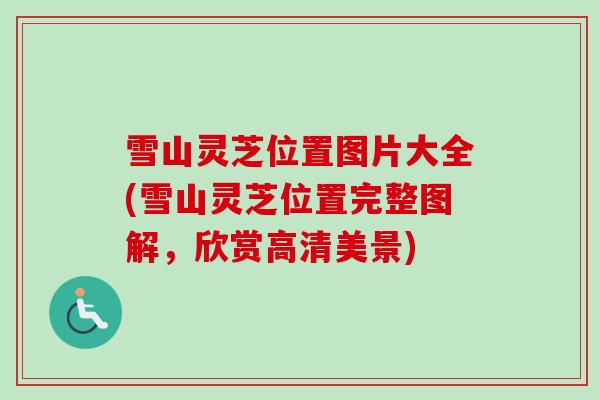雪山灵芝位置图片大全(雪山灵芝位置完整图解,欣赏高清美景) 雪山灵芝位置图片大全(雪山灵芝位置完整图解,欣赏高清美景)