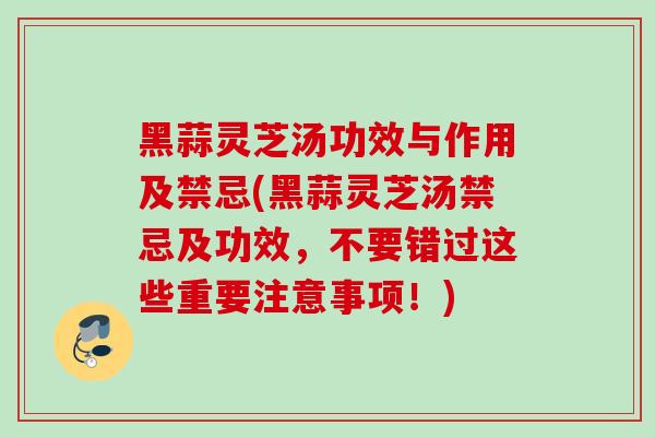 黑蒜灵芝汤功效与作用及禁忌(黑蒜灵芝汤禁忌及功效，不要错过这些重要注意事项！)