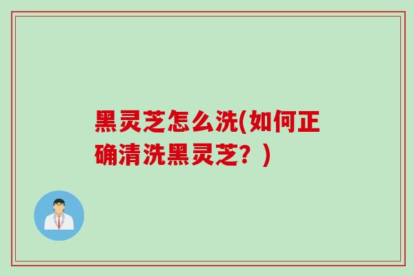 黑灵芝怎么洗(如何正确清洗黑灵芝？)