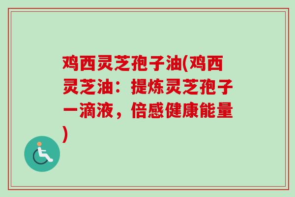 鸡西灵芝孢子油(鸡西灵芝油：提炼灵芝孢子一滴液，倍感健康能量)