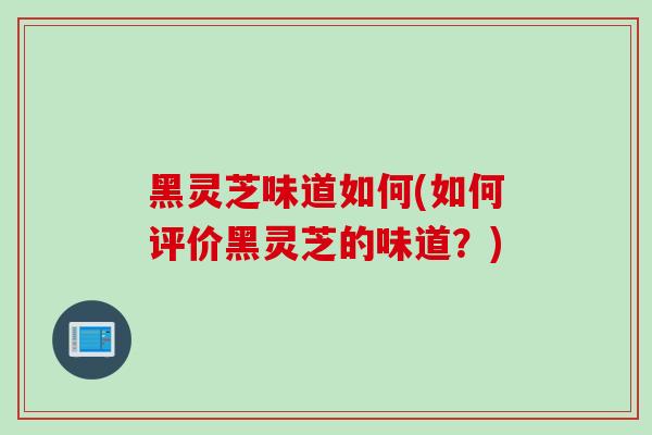 黑灵芝味道如何(如何评价黑灵芝的味道？)