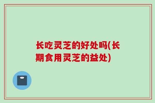 长吃灵芝的好处吗(长期食用灵芝的益处)