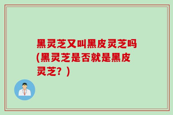 黑灵芝又叫黑皮灵芝吗(黑灵芝是否就是黑皮灵芝？)