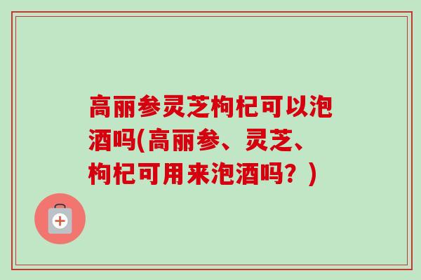 高丽参灵芝枸杞可以泡酒吗(高丽参、灵芝、枸杞可用来泡酒吗？)