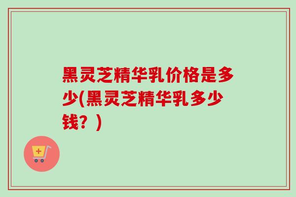 黑灵芝精华乳价格是多少(黑灵芝精华乳多少钱?) 黑灵芝精华乳价格是多少(黑灵芝精华乳多少钱?)