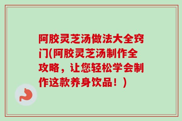 阿胶灵芝汤做法大全窍门(阿胶灵芝汤制作全攻略，让您轻松学会制作这款养身饮品！)