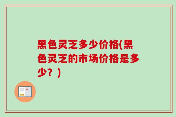 黑色灵芝多少价格(黑色灵芝的市场价格是多少？)