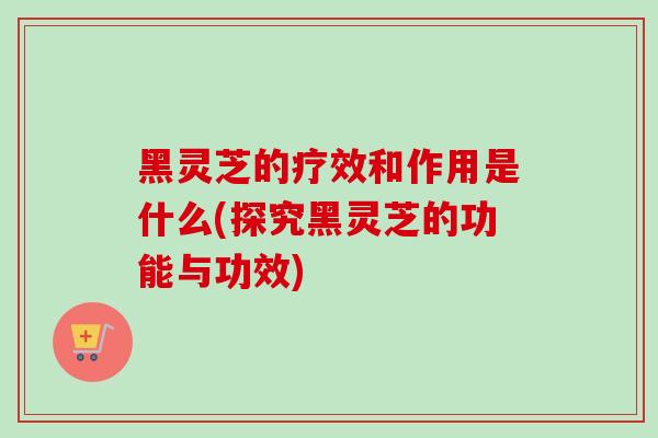 黑灵芝的疗效和作用是什么(探究黑灵芝的功能与功效)
