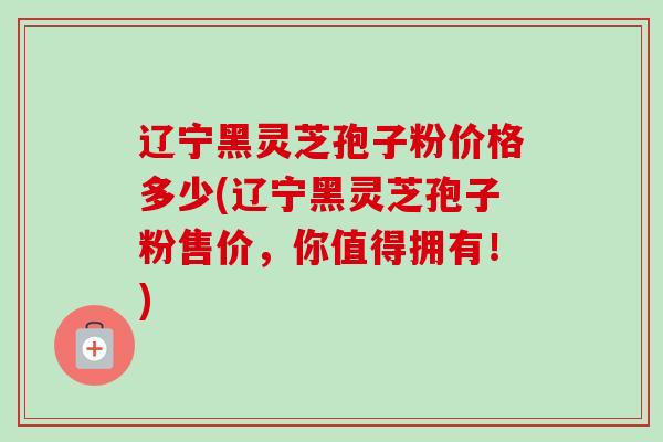辽宁黑灵芝孢子粉价格多少(辽宁黑灵芝孢子粉售价,你值得拥有!) 辽宁黑灵芝孢子粉价格多少(辽宁黑灵芝孢子粉售价,你值得拥有!)