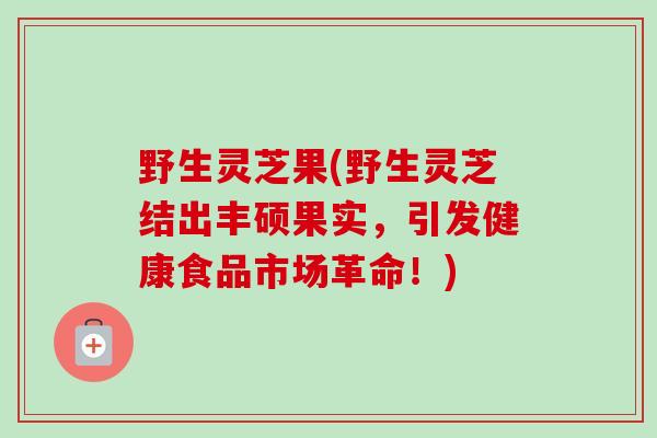 野生灵芝果(野生灵芝结出丰硕果实，引发健康食品市场革命！)