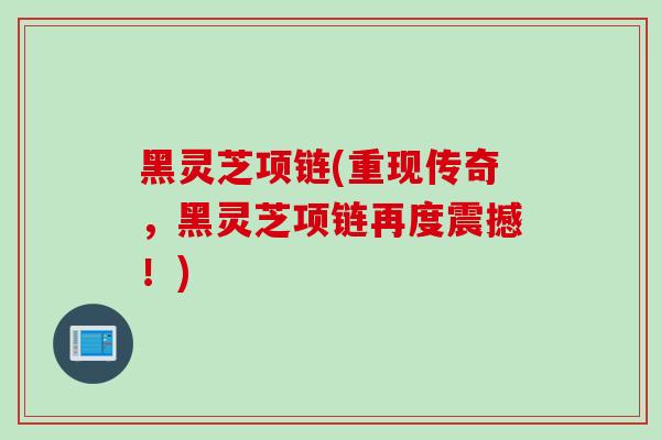 黑灵芝项链(重现传奇，黑灵芝项链再度震撼！)