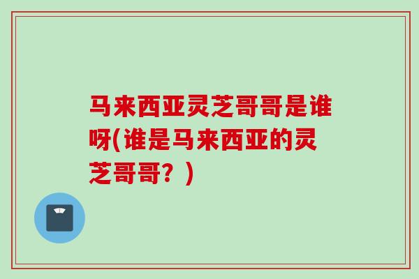 马来西亚灵芝哥哥是谁呀(谁是马来西亚的灵芝哥哥？)