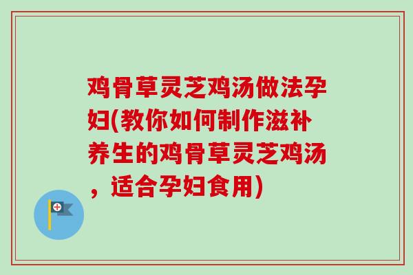 鸡骨草灵芝鸡汤做法孕妇(教你如何制作滋补养生的鸡骨草灵芝鸡汤，适合孕妇食用)