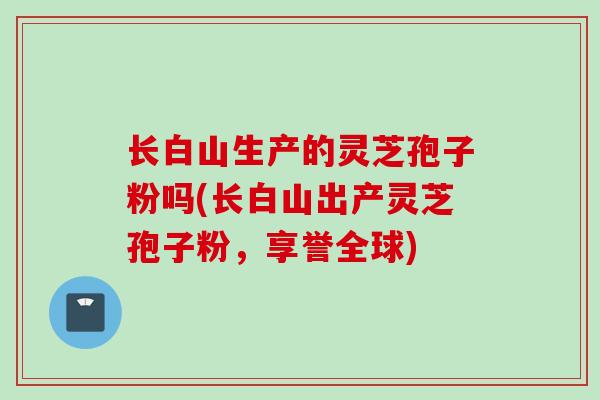 长白山生产的灵芝孢子粉吗(长白山出产灵芝孢子粉,享誉全球) 长白山生产的灵芝孢子粉吗(长白山出产灵芝孢子粉,享誉全球)