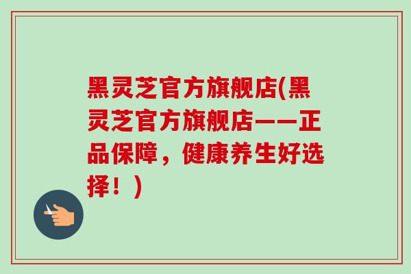 黑灵芝官方旗舰店(黑灵芝官方旗舰店——正品保障，健康养生好选择！)