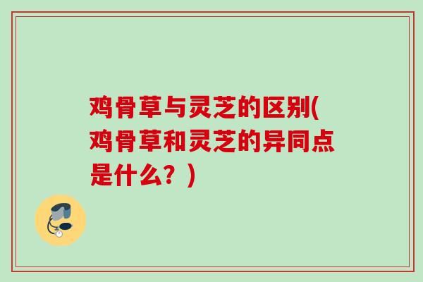 鸡骨草与灵芝的区别(鸡骨草和灵芝的异同点是什么？)