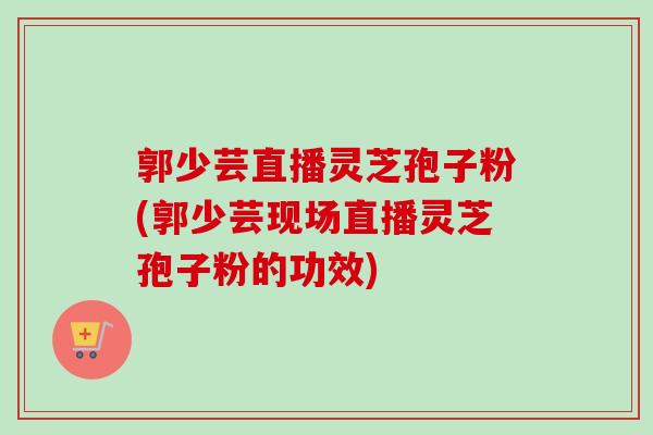 郭少芸直播灵芝孢子粉(郭少芸现场直播灵芝孢子粉的功效)
