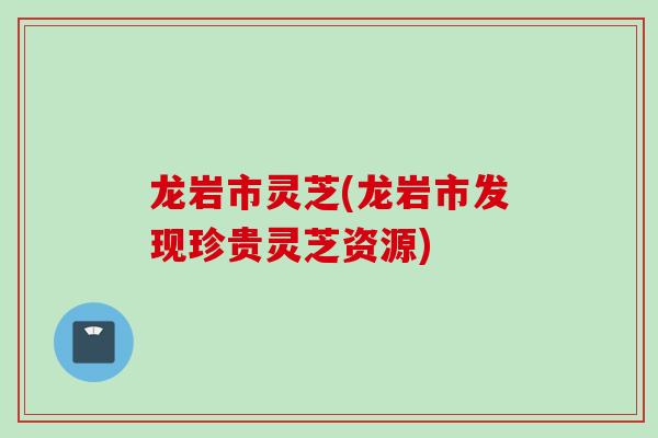 龙岩市灵芝(龙岩市发现珍贵灵芝资源)