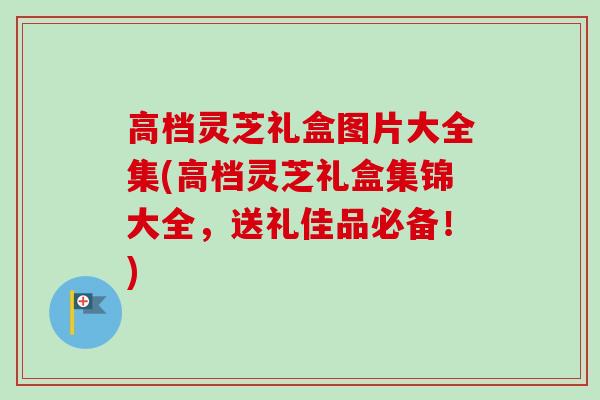 高档灵芝礼盒图片大全集(高档灵芝礼盒集锦大全，送礼佳品必备！)