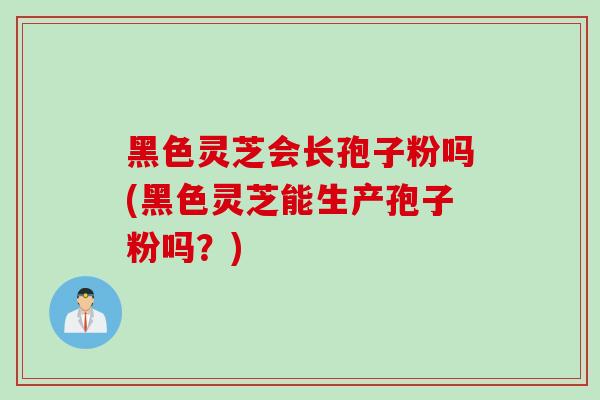 黑色灵芝会长孢子粉吗(黑色灵芝能生产孢子粉吗？)