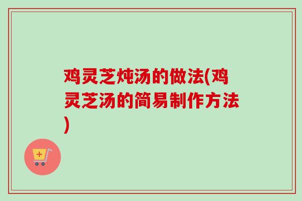 鸡灵芝炖汤的做法(鸡灵芝汤的简易制作方法)
