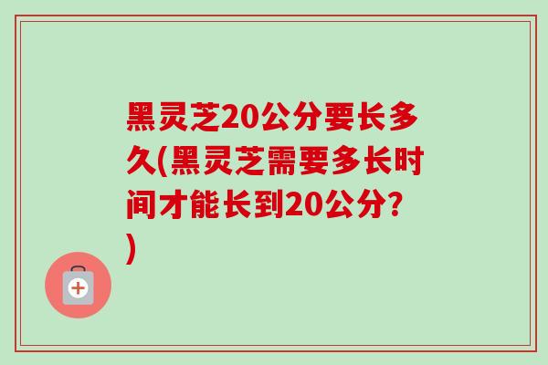 黑灵芝20公分要长多久(黑灵芝需要多长时间才能长到20公分?) 黑灵芝20公分要长多久(黑灵芝需要多长时间才能长到20公分?)
