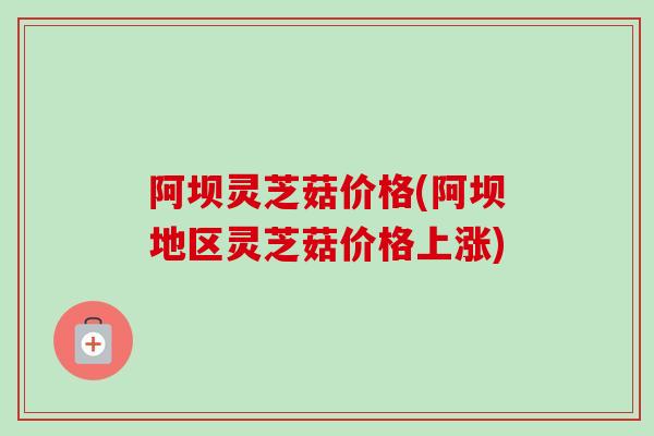 阿坝灵芝菇价格(阿坝地区灵芝菇价格上涨)