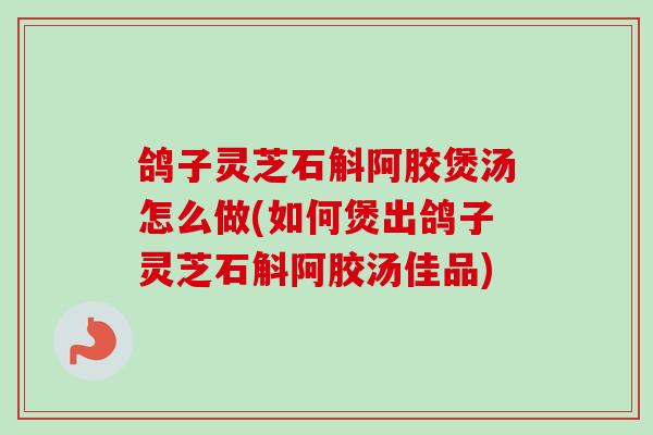 鸽子灵芝石斛阿胶煲汤怎么做(如何煲出鸽子灵芝石斛阿胶汤佳品)