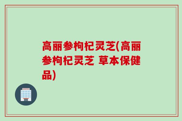 高丽参枸杞灵芝(高丽参枸杞灵芝 草本保健品)