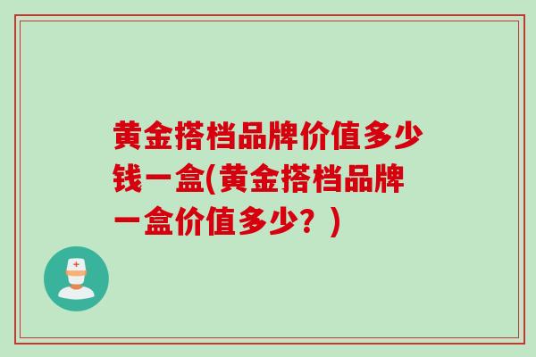 黄金搭档品牌价值多少钱一盒(黄金搭档品牌一盒价值多少？)