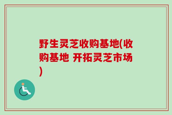 野生灵芝收购基地(收购基地 开拓灵芝市场)