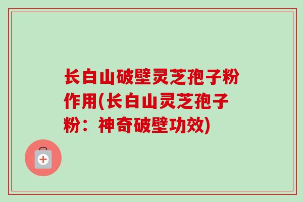长白山破壁灵芝孢子粉作用(长白山灵芝孢子粉：神奇破壁功效)