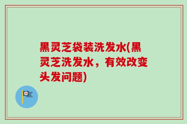 黑灵芝袋装洗发水(黑灵芝洗发水，有效改变头发问题)