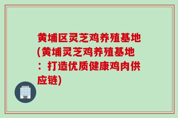 黄埔区灵芝鸡养殖基地(黄埔灵芝鸡养殖基地：打造优质健康鸡肉供应链)