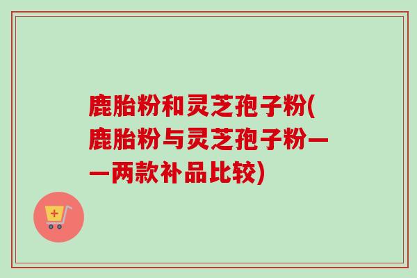 鹿胎粉和灵芝孢子粉(鹿胎粉与灵芝孢子粉——两款补品比较)