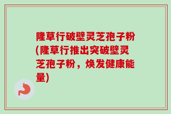 隆草行破壁灵芝孢子粉(隆草行推出突破壁灵芝孢子粉,焕发健康能量) 隆草行破壁灵芝孢子粉(隆草行推出突破壁灵芝孢子粉,焕发健康能量)