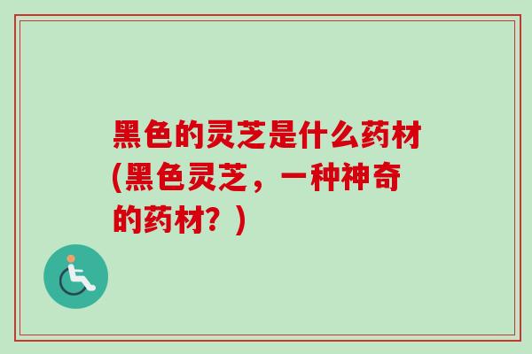 黑色的灵芝是什么药材(黑色灵芝，一种神奇的药材？)